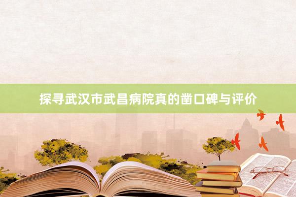 探寻武汉市武昌病院真的凿口碑与评价